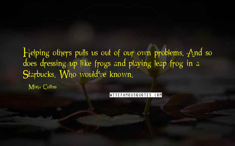 Misha Collins Quotes: Helping others pulls us out of our own problems. And so does dressing up like frogs and playing leap frog in a Starbucks. Who would've known.