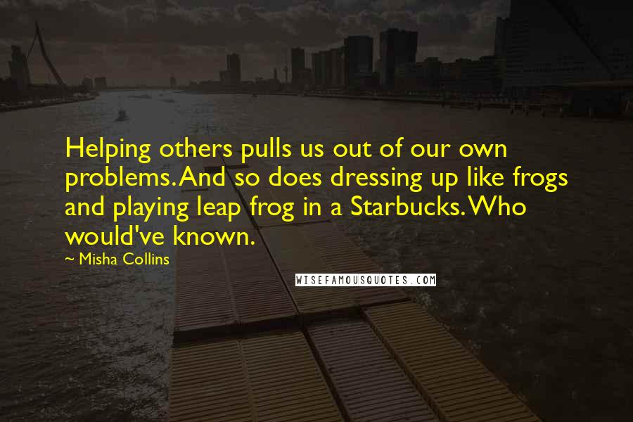 Misha Collins Quotes: Helping others pulls us out of our own problems. And so does dressing up like frogs and playing leap frog in a Starbucks. Who would've known.