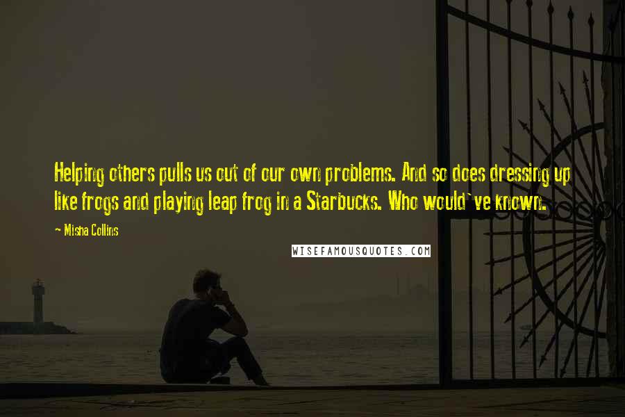 Misha Collins Quotes: Helping others pulls us out of our own problems. And so does dressing up like frogs and playing leap frog in a Starbucks. Who would've known.