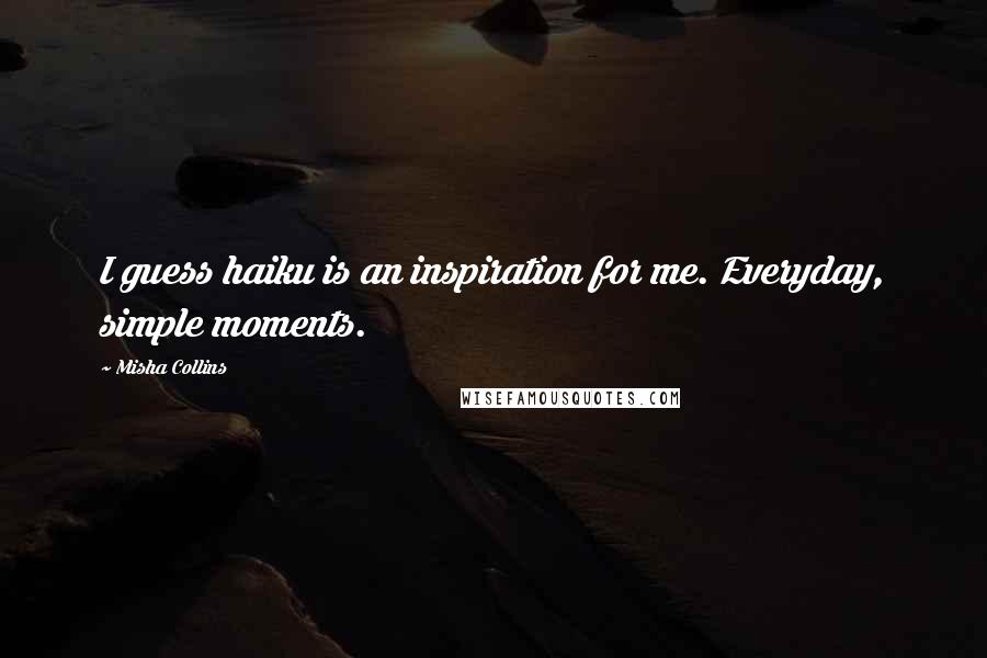 Misha Collins Quotes: I guess haiku is an inspiration for me. Everyday, simple moments.