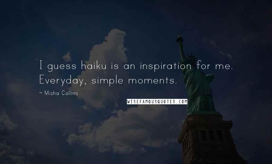 Misha Collins Quotes: I guess haiku is an inspiration for me. Everyday, simple moments.