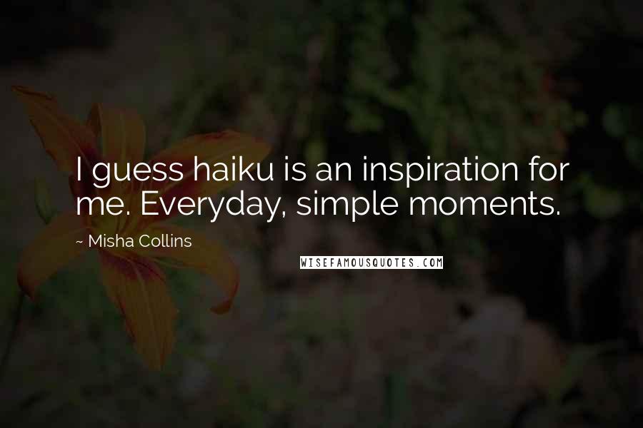 Misha Collins Quotes: I guess haiku is an inspiration for me. Everyday, simple moments.