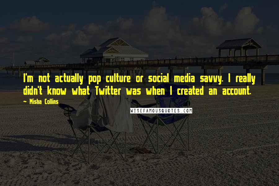 Misha Collins Quotes: I'm not actually pop culture or social media savvy. I really didn't know what Twitter was when I created an account.
