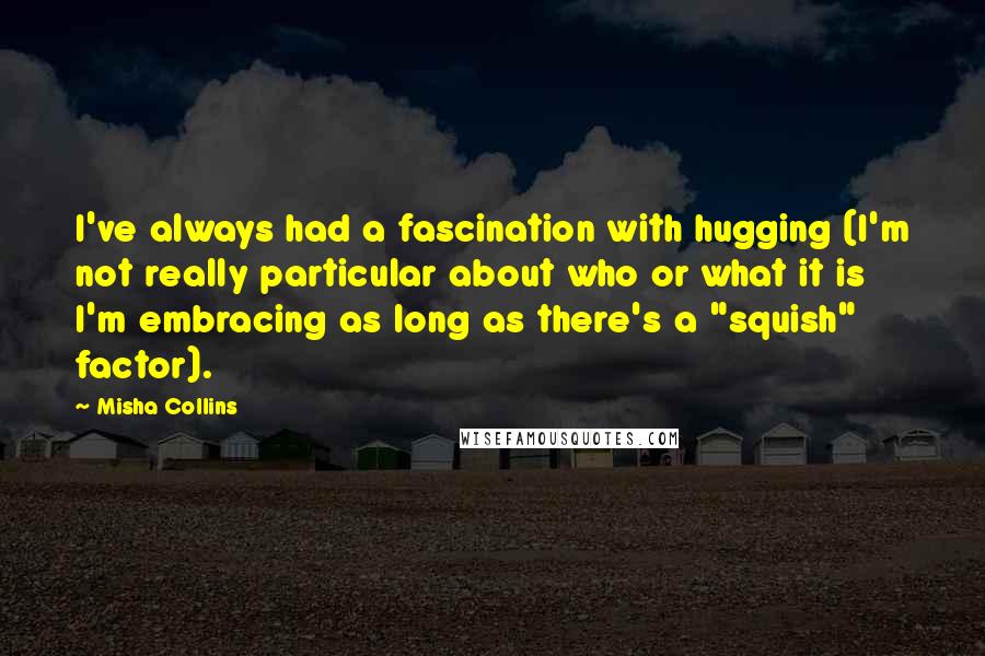 Misha Collins Quotes: I've always had a fascination with hugging (I'm not really particular about who or what it is I'm embracing as long as there's a "squish" factor).