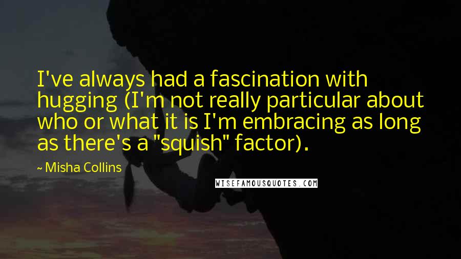 Misha Collins Quotes: I've always had a fascination with hugging (I'm not really particular about who or what it is I'm embracing as long as there's a "squish" factor).