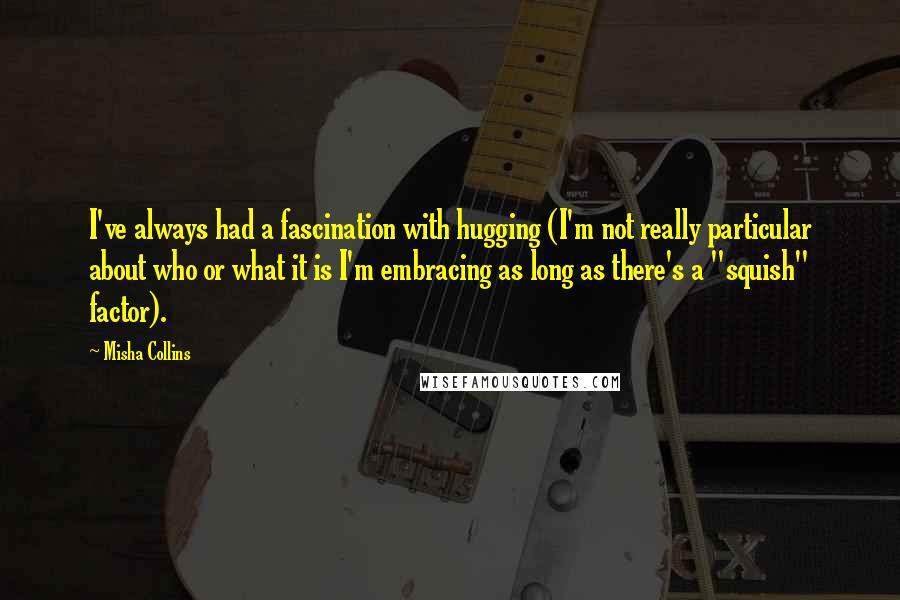 Misha Collins Quotes: I've always had a fascination with hugging (I'm not really particular about who or what it is I'm embracing as long as there's a "squish" factor).