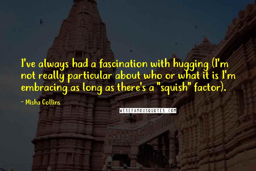 Misha Collins Quotes: I've always had a fascination with hugging (I'm not really particular about who or what it is I'm embracing as long as there's a "squish" factor).