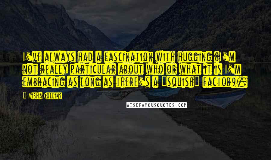 Misha Collins Quotes: I've always had a fascination with hugging (I'm not really particular about who or what it is I'm embracing as long as there's a "squish" factor).