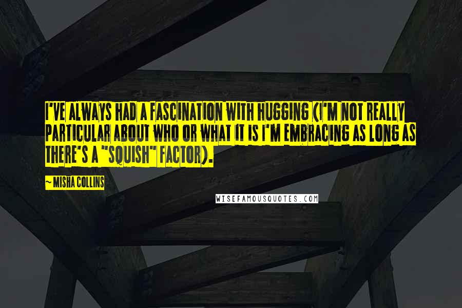 Misha Collins Quotes: I've always had a fascination with hugging (I'm not really particular about who or what it is I'm embracing as long as there's a "squish" factor).