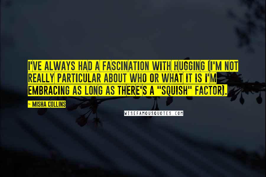 Misha Collins Quotes: I've always had a fascination with hugging (I'm not really particular about who or what it is I'm embracing as long as there's a "squish" factor).