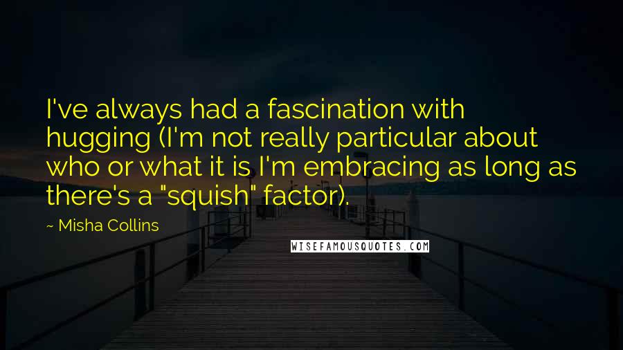 Misha Collins Quotes: I've always had a fascination with hugging (I'm not really particular about who or what it is I'm embracing as long as there's a "squish" factor).