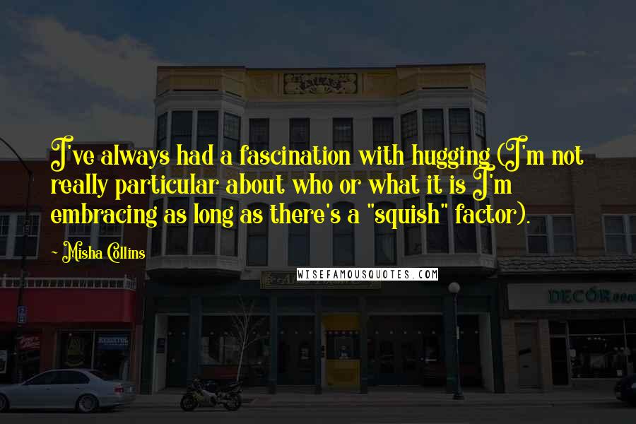 Misha Collins Quotes: I've always had a fascination with hugging (I'm not really particular about who or what it is I'm embracing as long as there's a "squish" factor).