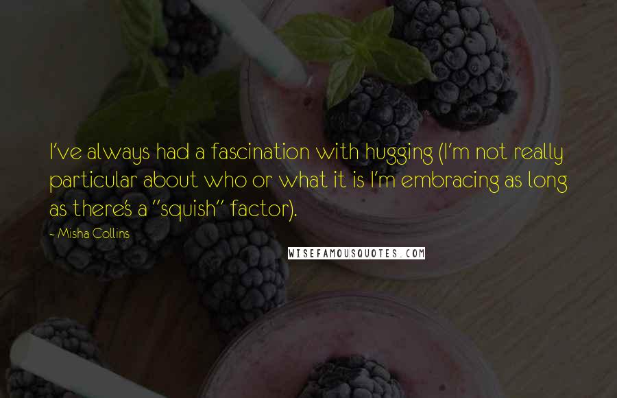 Misha Collins Quotes: I've always had a fascination with hugging (I'm not really particular about who or what it is I'm embracing as long as there's a "squish" factor).