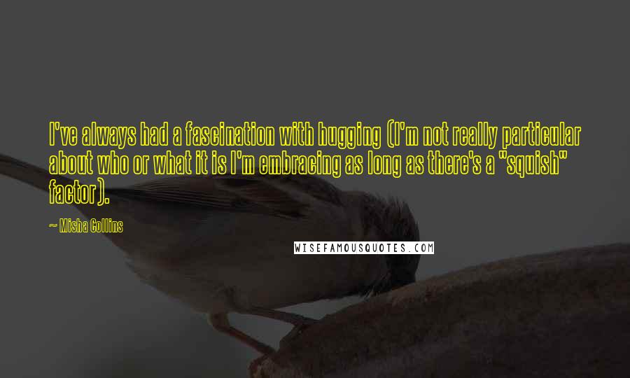 Misha Collins Quotes: I've always had a fascination with hugging (I'm not really particular about who or what it is I'm embracing as long as there's a "squish" factor).