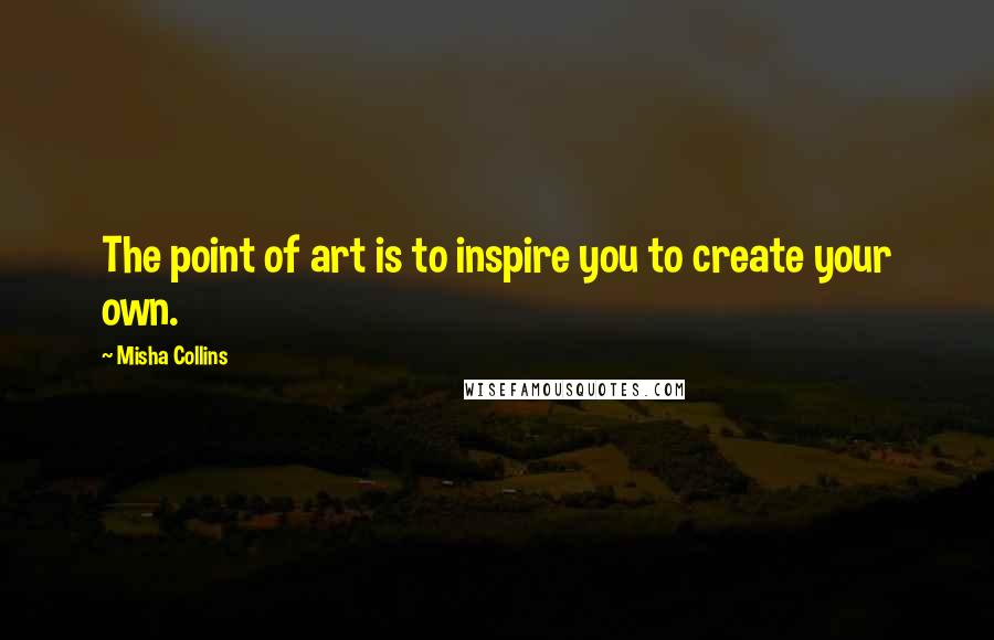 Misha Collins Quotes: The point of art is to inspire you to create your own.