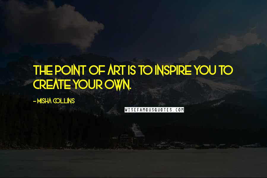 Misha Collins Quotes: The point of art is to inspire you to create your own.