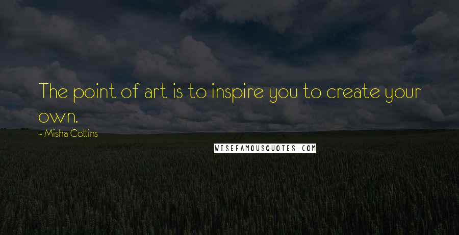 Misha Collins Quotes: The point of art is to inspire you to create your own.