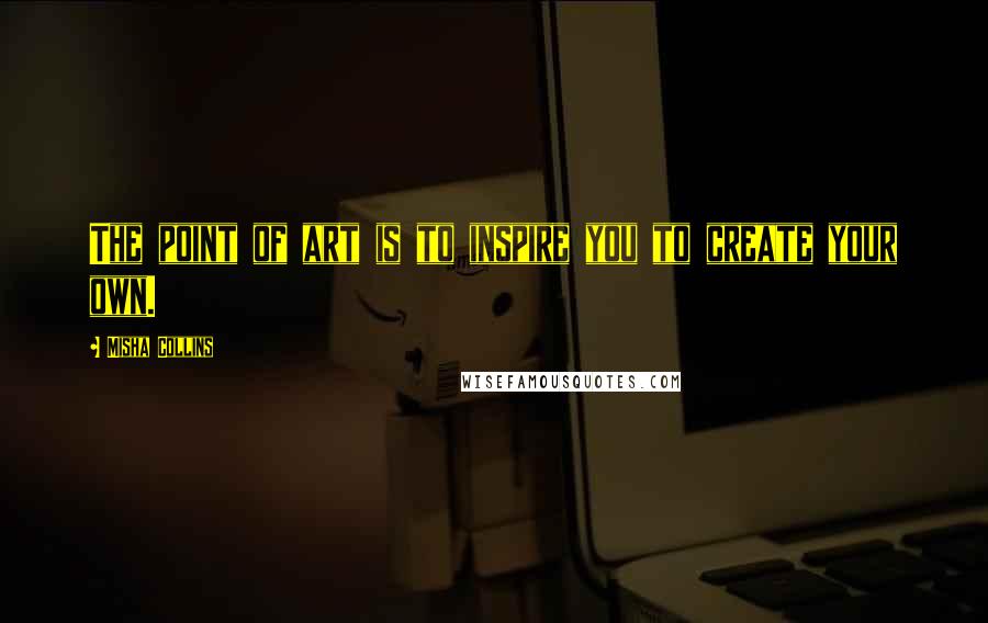 Misha Collins Quotes: The point of art is to inspire you to create your own.