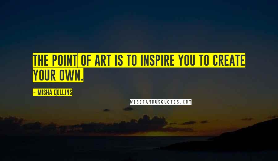 Misha Collins Quotes: The point of art is to inspire you to create your own.