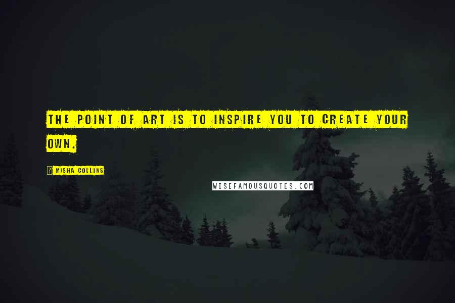 Misha Collins Quotes: The point of art is to inspire you to create your own.