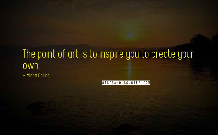 Misha Collins Quotes: The point of art is to inspire you to create your own.