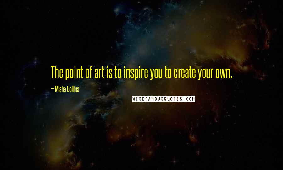 Misha Collins Quotes: The point of art is to inspire you to create your own.