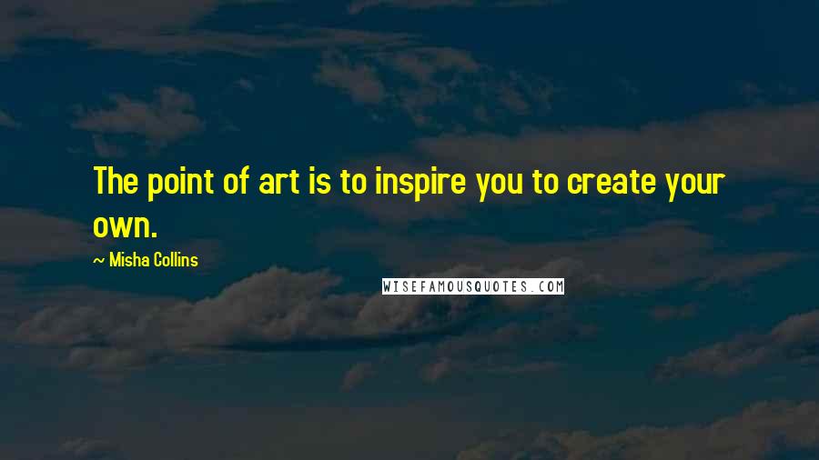 Misha Collins Quotes: The point of art is to inspire you to create your own.