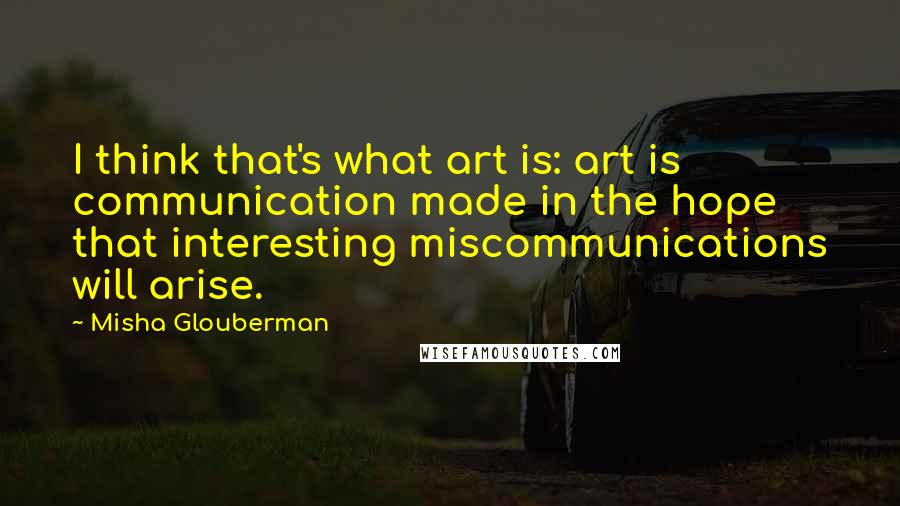 Misha Glouberman Quotes: I think that's what art is: art is communication made in the hope that interesting miscommunications will arise.