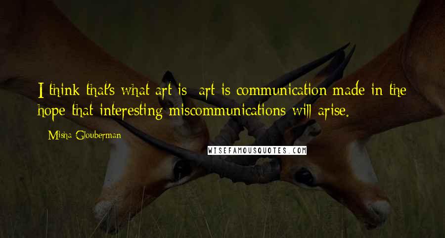 Misha Glouberman Quotes: I think that's what art is: art is communication made in the hope that interesting miscommunications will arise.