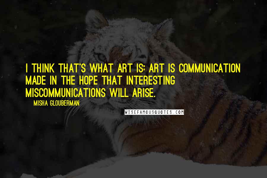 Misha Glouberman Quotes: I think that's what art is: art is communication made in the hope that interesting miscommunications will arise.