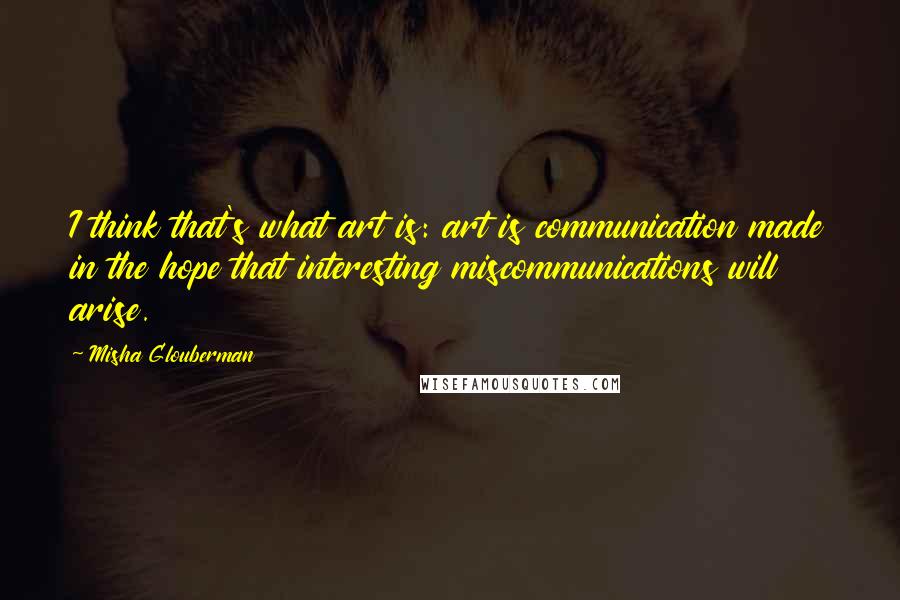Misha Glouberman Quotes: I think that's what art is: art is communication made in the hope that interesting miscommunications will arise.