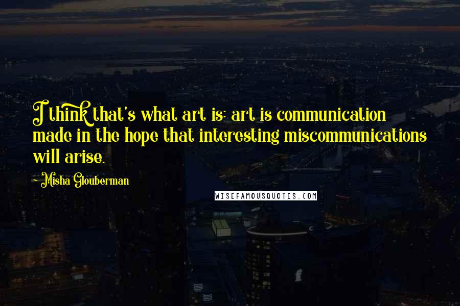 Misha Glouberman Quotes: I think that's what art is: art is communication made in the hope that interesting miscommunications will arise.