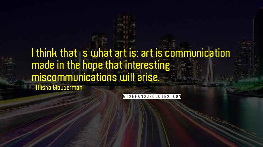 Misha Glouberman Quotes: I think that's what art is: art is communication made in the hope that interesting miscommunications will arise.