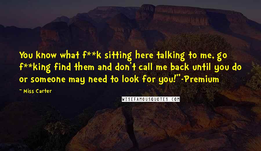 Miss Carter Quotes: You know what f**k sitting here talking to me, go f**king find them and don't call me back until you do or someone may need to look for you!"-Premium