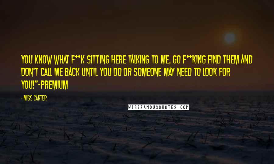 Miss Carter Quotes: You know what f**k sitting here talking to me, go f**king find them and don't call me back until you do or someone may need to look for you!"-Premium