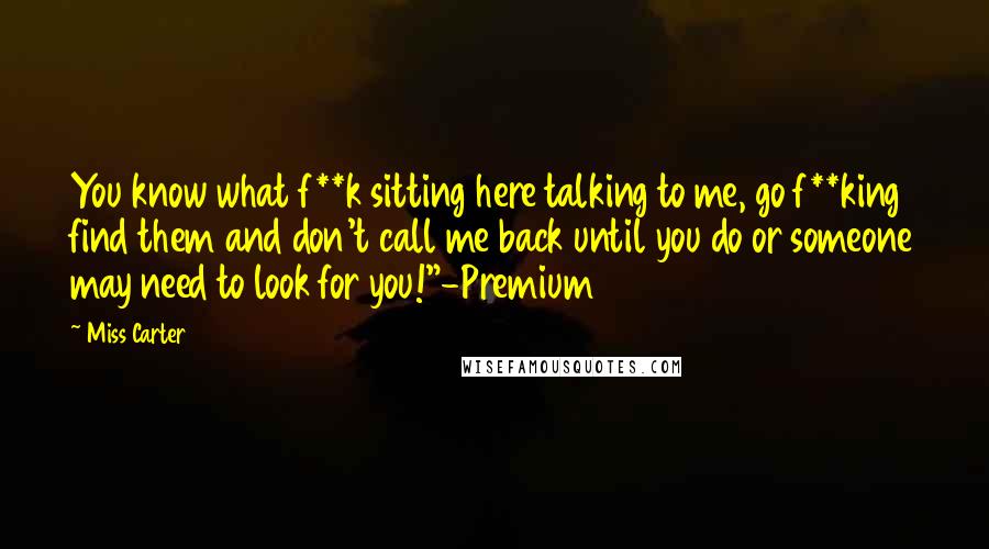 Miss Carter Quotes: You know what f**k sitting here talking to me, go f**king find them and don't call me back until you do or someone may need to look for you!"-Premium