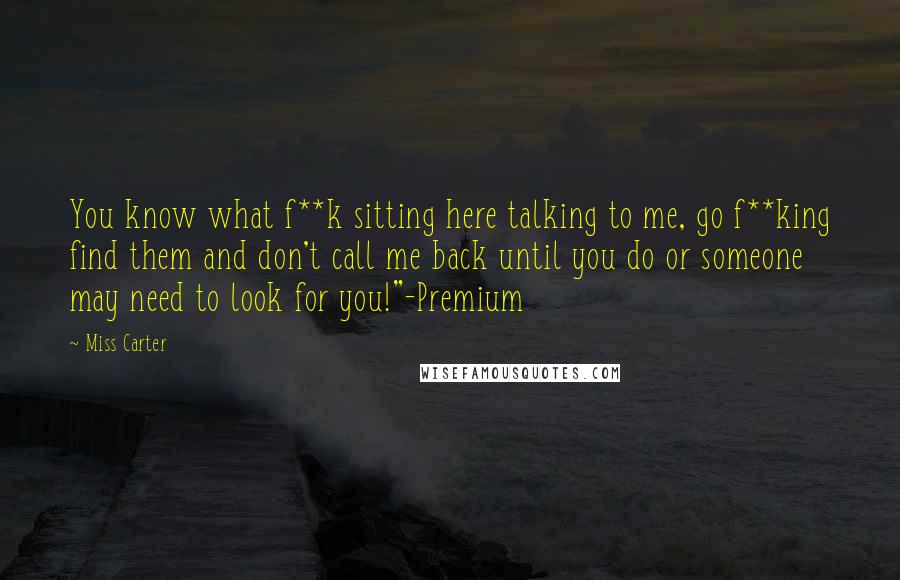 Miss Carter Quotes: You know what f**k sitting here talking to me, go f**king find them and don't call me back until you do or someone may need to look for you!"-Premium