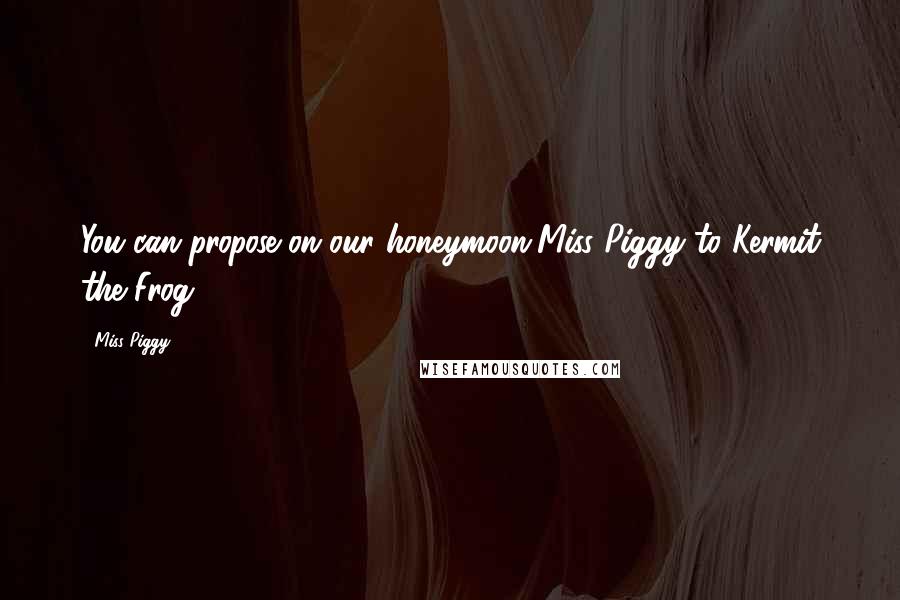 Miss Piggy Quotes: You can propose on our honeymoon[Miss Piggy to Kermit the Frog]