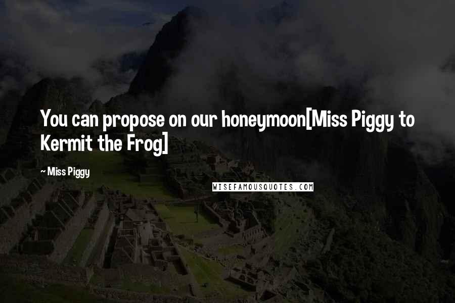 Miss Piggy Quotes: You can propose on our honeymoon[Miss Piggy to Kermit the Frog]