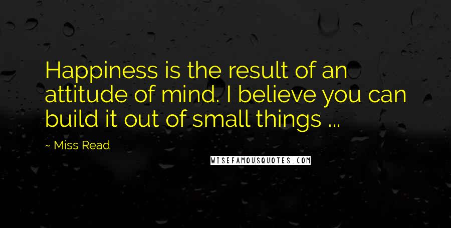 Miss Read Quotes: Happiness is the result of an attitude of mind. I believe you can build it out of small things ...