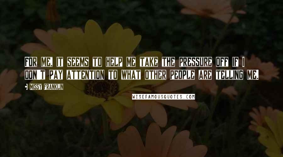 Missy Franklin Quotes: For me, it seems to help me take the pressure off if I don't pay attention to what other people are telling me.