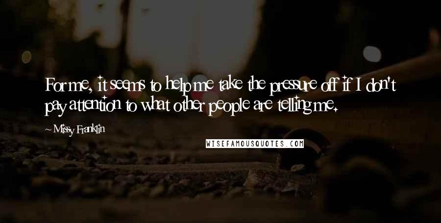Missy Franklin Quotes: For me, it seems to help me take the pressure off if I don't pay attention to what other people are telling me.