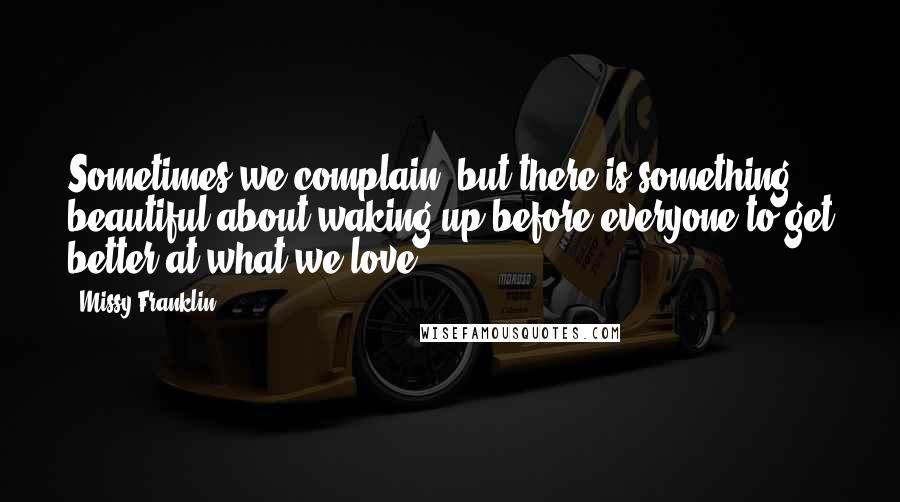 Missy Franklin Quotes: Sometimes we complain, but there is something beautiful about waking up before everyone to get better at what we love.