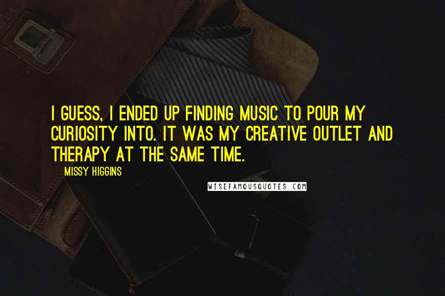 Missy Higgins Quotes: I guess, I ended up finding music to pour my curiosity into. It was my creative outlet and therapy at the same time.