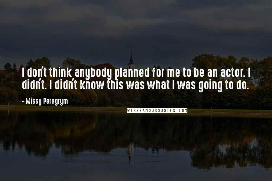 Missy Peregrym Quotes: I don't think anybody planned for me to be an actor. I didn't. I didn't know this was what I was going to do.