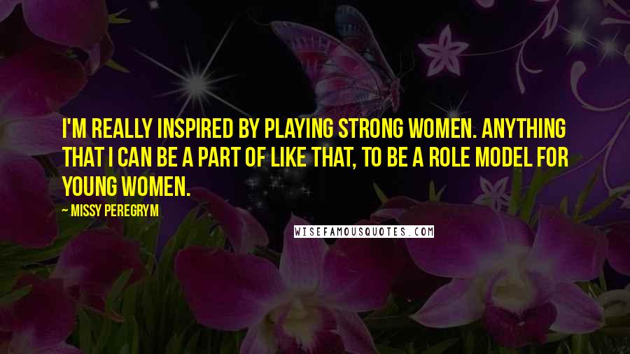 Missy Peregrym Quotes: I'm really inspired by playing strong women. Anything that I can be a part of like that, to be a role model for young women.