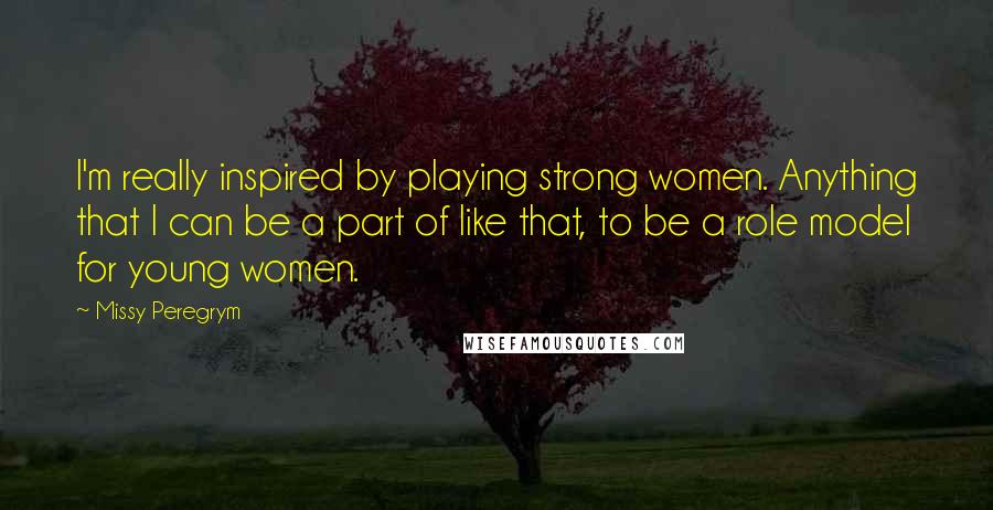 Missy Peregrym Quotes: I'm really inspired by playing strong women. Anything that I can be a part of like that, to be a role model for young women.