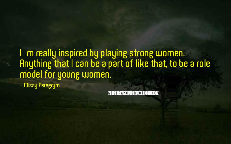 Missy Peregrym Quotes: I'm really inspired by playing strong women. Anything that I can be a part of like that, to be a role model for young women.