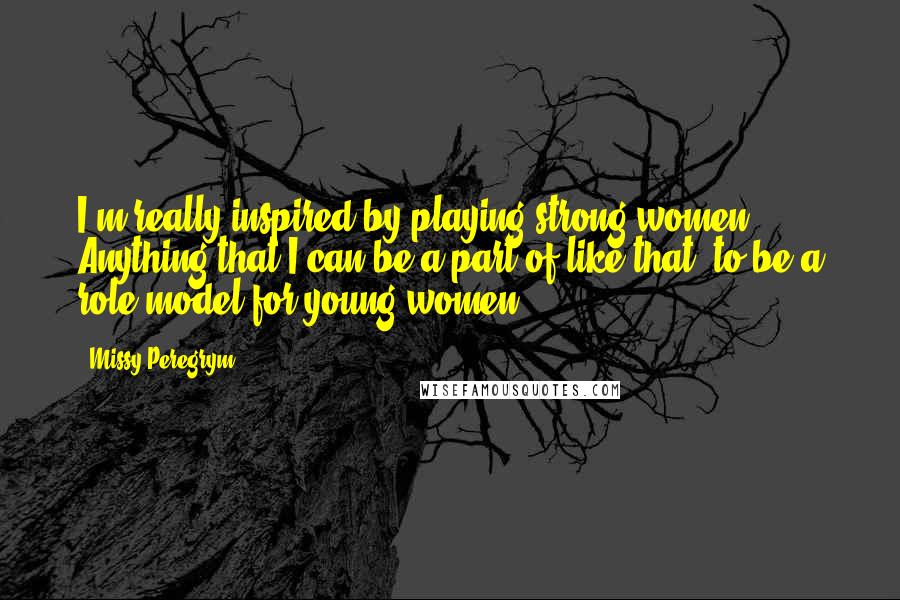 Missy Peregrym Quotes: I'm really inspired by playing strong women. Anything that I can be a part of like that, to be a role model for young women.