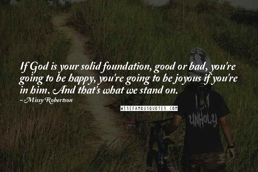 Missy Robertson Quotes: If God is your solid foundation, good or bad, you're going to be happy, you're going to be joyous if you're in him. And that's what we stand on.